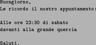 \begin{spacing}{0.8}
\texttt{\tiny Buongiorno,} \newline \texttt{\tiny Le ricord...
...quercia} \newline \texttt{\tiny } \newline \texttt{\tiny Saluti. }\end{spacing}